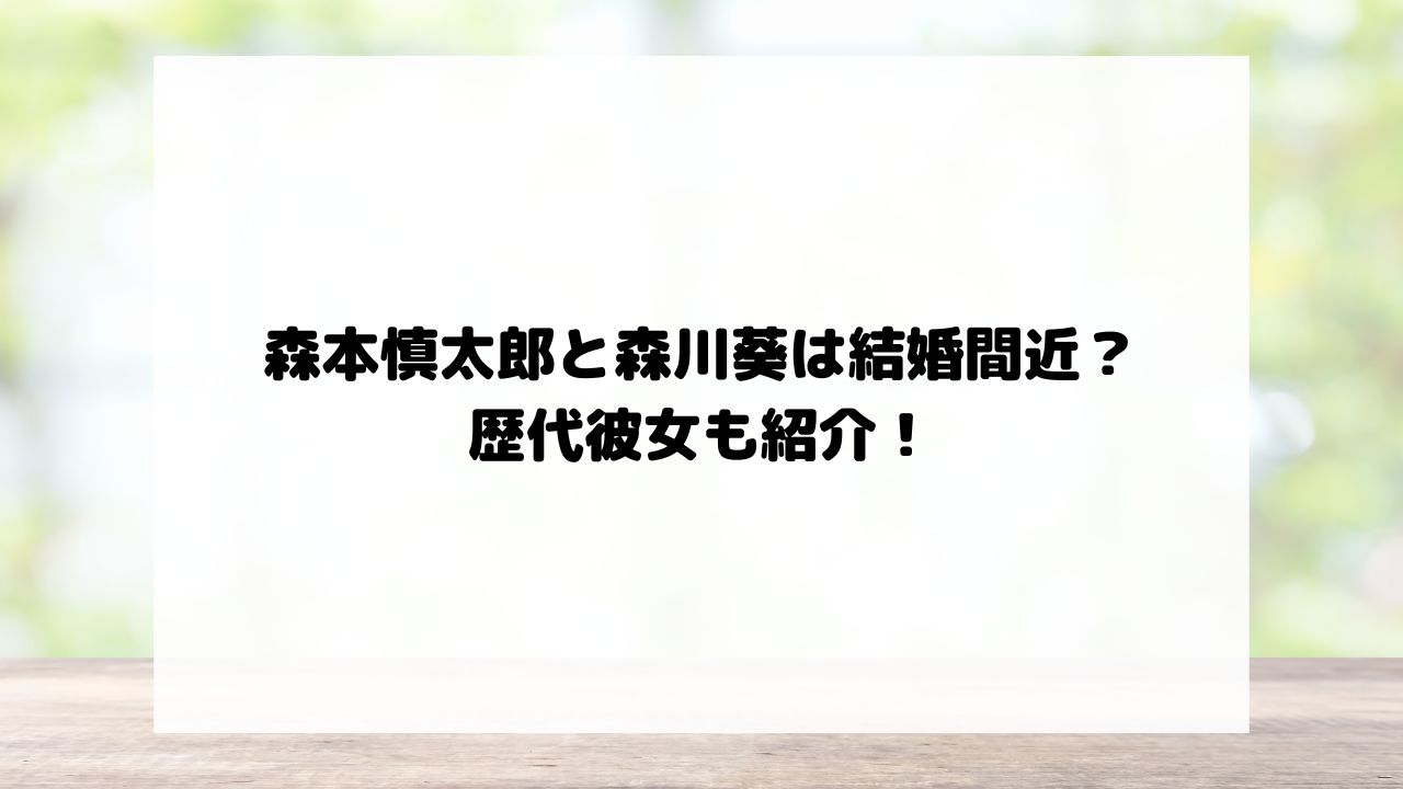 森本慎太郎と森川葵は結婚間近？歴代彼女も紹介！